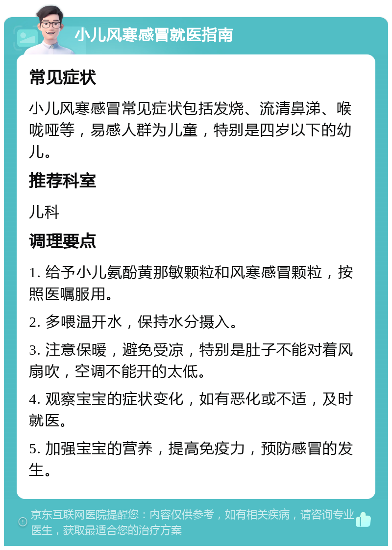 小儿风寒感冒就医指南 常见症状 小儿风寒感冒常见症状包括发烧、流清鼻涕、喉咙哑等，易感人群为儿童，特别是四岁以下的幼儿。 推荐科室 儿科 调理要点 1. 给予小儿氨酚黄那敏颗粒和风寒感冒颗粒，按照医嘱服用。 2. 多喂温开水，保持水分摄入。 3. 注意保暖，避免受凉，特别是肚子不能对着风扇吹，空调不能开的太低。 4. 观察宝宝的症状变化，如有恶化或不适，及时就医。 5. 加强宝宝的营养，提高免疫力，预防感冒的发生。