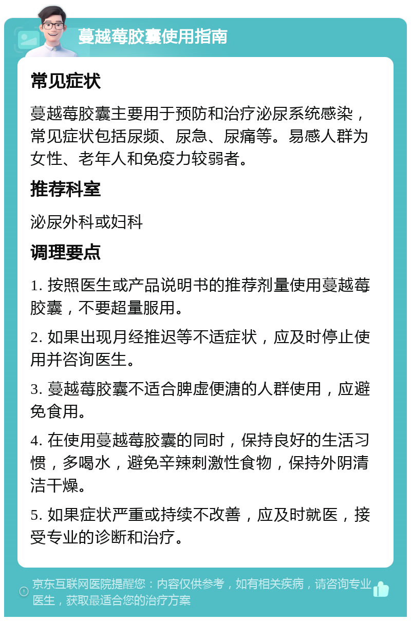 蔓越莓胶囊使用指南 常见症状 蔓越莓胶囊主要用于预防和治疗泌尿系统感染，常见症状包括尿频、尿急、尿痛等。易感人群为女性、老年人和免疫力较弱者。 推荐科室 泌尿外科或妇科 调理要点 1. 按照医生或产品说明书的推荐剂量使用蔓越莓胶囊，不要超量服用。 2. 如果出现月经推迟等不适症状，应及时停止使用并咨询医生。 3. 蔓越莓胶囊不适合脾虚便溏的人群使用，应避免食用。 4. 在使用蔓越莓胶囊的同时，保持良好的生活习惯，多喝水，避免辛辣刺激性食物，保持外阴清洁干燥。 5. 如果症状严重或持续不改善，应及时就医，接受专业的诊断和治疗。