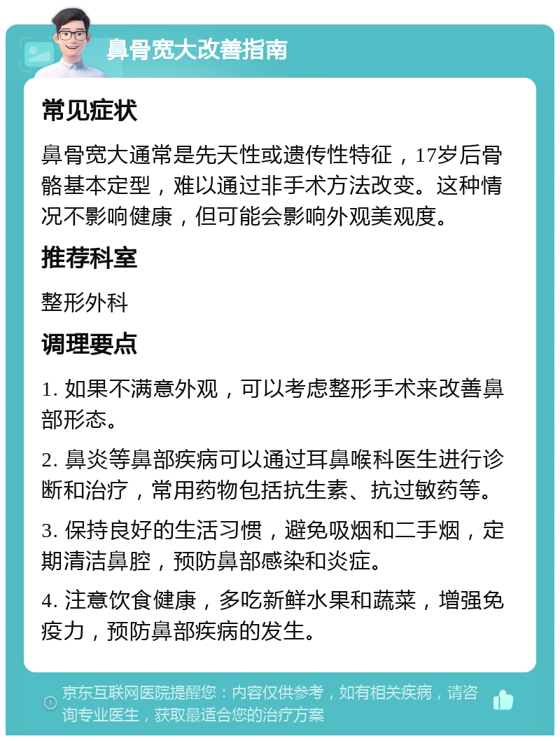 鼻骨宽大改善指南 常见症状 鼻骨宽大通常是先天性或遗传性特征，17岁后骨骼基本定型，难以通过非手术方法改变。这种情况不影响健康，但可能会影响外观美观度。 推荐科室 整形外科 调理要点 1. 如果不满意外观，可以考虑整形手术来改善鼻部形态。 2. 鼻炎等鼻部疾病可以通过耳鼻喉科医生进行诊断和治疗，常用药物包括抗生素、抗过敏药等。 3. 保持良好的生活习惯，避免吸烟和二手烟，定期清洁鼻腔，预防鼻部感染和炎症。 4. 注意饮食健康，多吃新鲜水果和蔬菜，增强免疫力，预防鼻部疾病的发生。