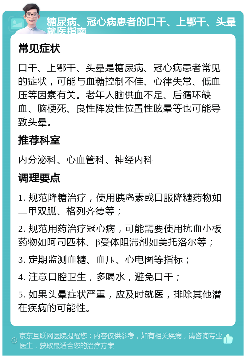 糖尿病、冠心病患者的口干、上鄂干、头晕就医指南 常见症状 口干、上鄂干、头晕是糖尿病、冠心病患者常见的症状，可能与血糖控制不佳、心律失常、低血压等因素有关。老年人脑供血不足、后循环缺血、脑梗死、良性阵发性位置性眩晕等也可能导致头晕。 推荐科室 内分泌科、心血管科、神经内科 调理要点 1. 规范降糖治疗，使用胰岛素或口服降糖药物如二甲双胍、格列齐德等； 2. 规范用药治疗冠心病，可能需要使用抗血小板药物如阿司匹林、β受体阻滞剂如美托洛尔等； 3. 定期监测血糖、血压、心电图等指标； 4. 注意口腔卫生，多喝水，避免口干； 5. 如果头晕症状严重，应及时就医，排除其他潜在疾病的可能性。