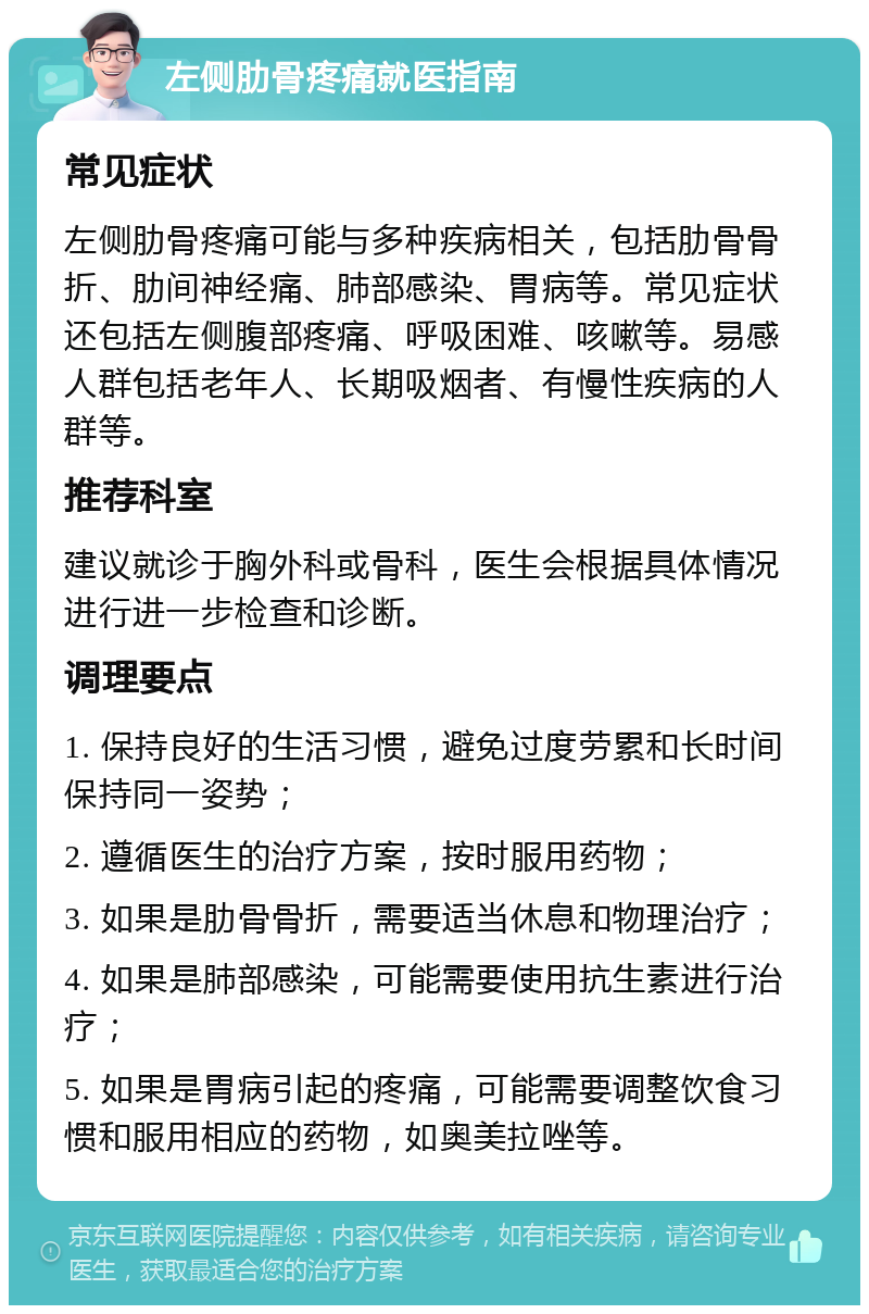 左侧肋骨疼痛就医指南 常见症状 左侧肋骨疼痛可能与多种疾病相关，包括肋骨骨折、肋间神经痛、肺部感染、胃病等。常见症状还包括左侧腹部疼痛、呼吸困难、咳嗽等。易感人群包括老年人、长期吸烟者、有慢性疾病的人群等。 推荐科室 建议就诊于胸外科或骨科，医生会根据具体情况进行进一步检查和诊断。 调理要点 1. 保持良好的生活习惯，避免过度劳累和长时间保持同一姿势； 2. 遵循医生的治疗方案，按时服用药物； 3. 如果是肋骨骨折，需要适当休息和物理治疗； 4. 如果是肺部感染，可能需要使用抗生素进行治疗； 5. 如果是胃病引起的疼痛，可能需要调整饮食习惯和服用相应的药物，如奥美拉唑等。