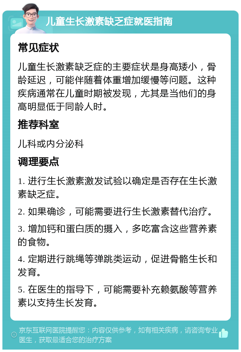 儿童生长激素缺乏症就医指南 常见症状 儿童生长激素缺乏症的主要症状是身高矮小，骨龄延迟，可能伴随着体重增加缓慢等问题。这种疾病通常在儿童时期被发现，尤其是当他们的身高明显低于同龄人时。 推荐科室 儿科或内分泌科 调理要点 1. 进行生长激素激发试验以确定是否存在生长激素缺乏症。 2. 如果确诊，可能需要进行生长激素替代治疗。 3. 增加钙和蛋白质的摄入，多吃富含这些营养素的食物。 4. 定期进行跳绳等弹跳类运动，促进骨骼生长和发育。 5. 在医生的指导下，可能需要补充赖氨酸等营养素以支持生长发育。