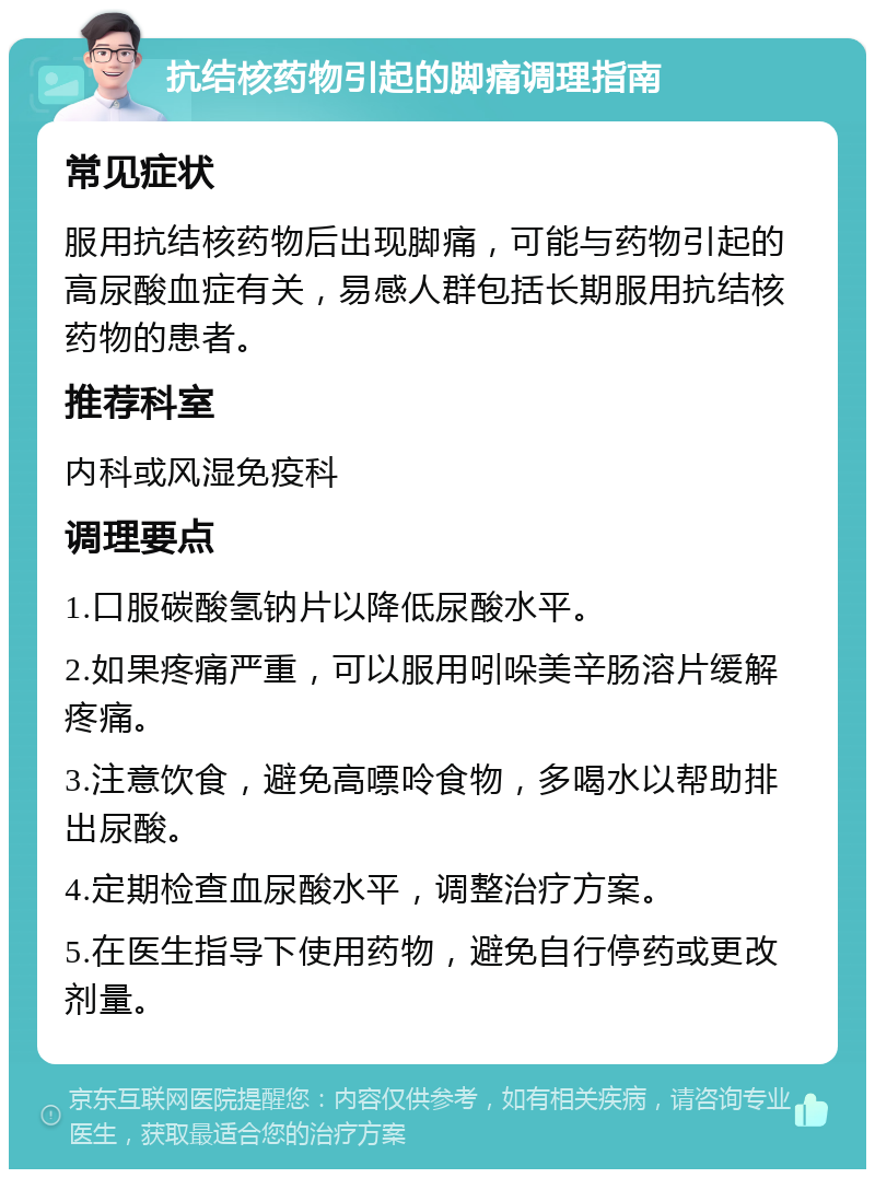 抗结核药物引起的脚痛调理指南 常见症状 服用抗结核药物后出现脚痛，可能与药物引起的高尿酸血症有关，易感人群包括长期服用抗结核药物的患者。 推荐科室 内科或风湿免疫科 调理要点 1.口服碳酸氢钠片以降低尿酸水平。 2.如果疼痛严重，可以服用吲哚美辛肠溶片缓解疼痛。 3.注意饮食，避免高嘌呤食物，多喝水以帮助排出尿酸。 4.定期检查血尿酸水平，调整治疗方案。 5.在医生指导下使用药物，避免自行停药或更改剂量。