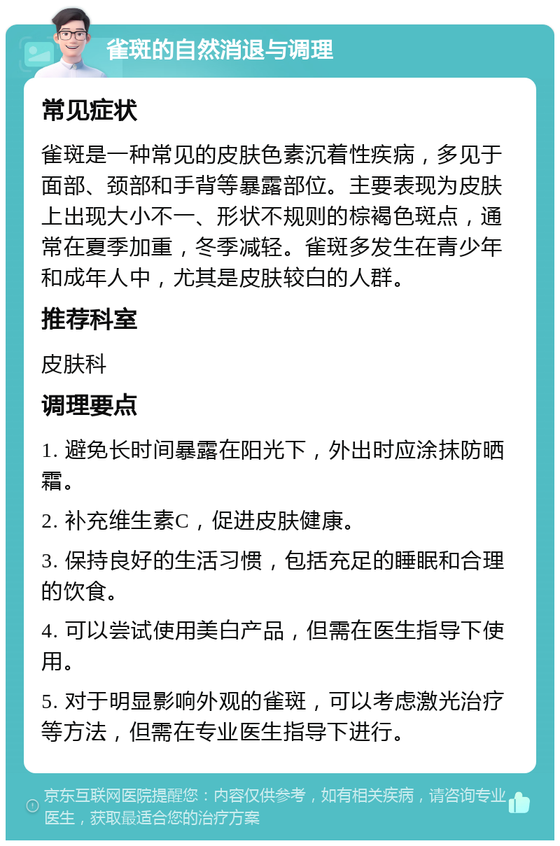 雀斑的自然消退与调理 常见症状 雀斑是一种常见的皮肤色素沉着性疾病，多见于面部、颈部和手背等暴露部位。主要表现为皮肤上出现大小不一、形状不规则的棕褐色斑点，通常在夏季加重，冬季减轻。雀斑多发生在青少年和成年人中，尤其是皮肤较白的人群。 推荐科室 皮肤科 调理要点 1. 避免长时间暴露在阳光下，外出时应涂抹防晒霜。 2. 补充维生素C，促进皮肤健康。 3. 保持良好的生活习惯，包括充足的睡眠和合理的饮食。 4. 可以尝试使用美白产品，但需在医生指导下使用。 5. 对于明显影响外观的雀斑，可以考虑激光治疗等方法，但需在专业医生指导下进行。