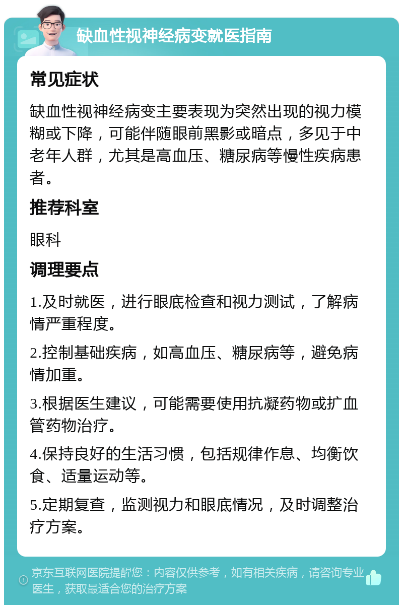 缺血性视神经病变就医指南 常见症状 缺血性视神经病变主要表现为突然出现的视力模糊或下降，可能伴随眼前黑影或暗点，多见于中老年人群，尤其是高血压、糖尿病等慢性疾病患者。 推荐科室 眼科 调理要点 1.及时就医，进行眼底检查和视力测试，了解病情严重程度。 2.控制基础疾病，如高血压、糖尿病等，避免病情加重。 3.根据医生建议，可能需要使用抗凝药物或扩血管药物治疗。 4.保持良好的生活习惯，包括规律作息、均衡饮食、适量运动等。 5.定期复查，监测视力和眼底情况，及时调整治疗方案。