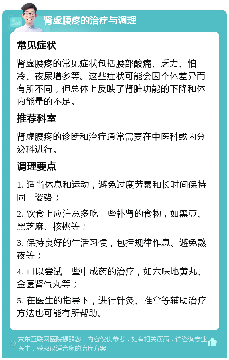 肾虚腰疼的治疗与调理 常见症状 肾虚腰疼的常见症状包括腰部酸痛、乏力、怕冷、夜尿增多等。这些症状可能会因个体差异而有所不同，但总体上反映了肾脏功能的下降和体内能量的不足。 推荐科室 肾虚腰疼的诊断和治疗通常需要在中医科或内分泌科进行。 调理要点 1. 适当休息和运动，避免过度劳累和长时间保持同一姿势； 2. 饮食上应注意多吃一些补肾的食物，如黑豆、黑芝麻、核桃等； 3. 保持良好的生活习惯，包括规律作息、避免熬夜等； 4. 可以尝试一些中成药的治疗，如六味地黄丸、金匮肾气丸等； 5. 在医生的指导下，进行针灸、推拿等辅助治疗方法也可能有所帮助。