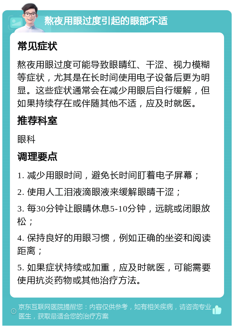 熬夜用眼过度引起的眼部不适 常见症状 熬夜用眼过度可能导致眼睛红、干涩、视力模糊等症状，尤其是在长时间使用电子设备后更为明显。这些症状通常会在减少用眼后自行缓解，但如果持续存在或伴随其他不适，应及时就医。 推荐科室 眼科 调理要点 1. 减少用眼时间，避免长时间盯着电子屏幕； 2. 使用人工泪液滴眼液来缓解眼睛干涩； 3. 每30分钟让眼睛休息5-10分钟，远眺或闭眼放松； 4. 保持良好的用眼习惯，例如正确的坐姿和阅读距离； 5. 如果症状持续或加重，应及时就医，可能需要使用抗炎药物或其他治疗方法。