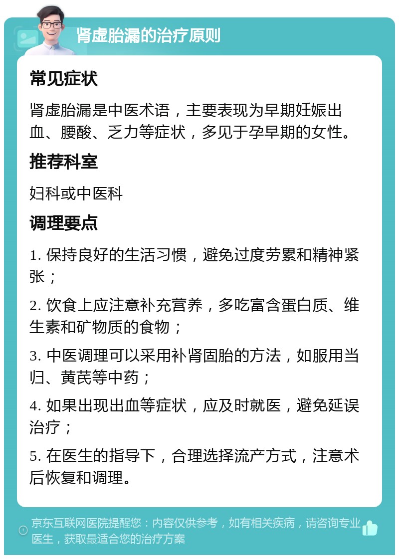 肾虚胎漏的治疗原则 常见症状 肾虚胎漏是中医术语，主要表现为早期妊娠出血、腰酸、乏力等症状，多见于孕早期的女性。 推荐科室 妇科或中医科 调理要点 1. 保持良好的生活习惯，避免过度劳累和精神紧张； 2. 饮食上应注意补充营养，多吃富含蛋白质、维生素和矿物质的食物； 3. 中医调理可以采用补肾固胎的方法，如服用当归、黄芪等中药； 4. 如果出现出血等症状，应及时就医，避免延误治疗； 5. 在医生的指导下，合理选择流产方式，注意术后恢复和调理。