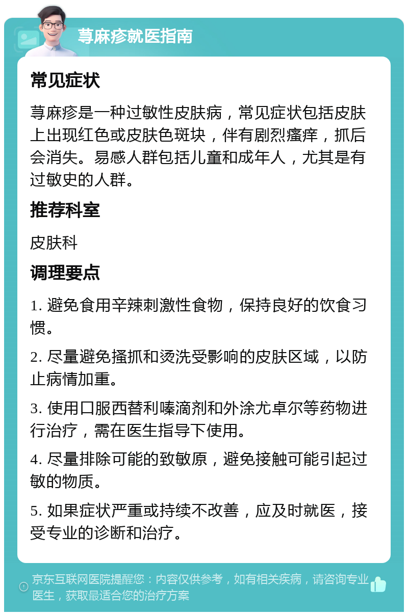 荨麻疹就医指南 常见症状 荨麻疹是一种过敏性皮肤病，常见症状包括皮肤上出现红色或皮肤色斑块，伴有剧烈瘙痒，抓后会消失。易感人群包括儿童和成年人，尤其是有过敏史的人群。 推荐科室 皮肤科 调理要点 1. 避免食用辛辣刺激性食物，保持良好的饮食习惯。 2. 尽量避免搔抓和烫洗受影响的皮肤区域，以防止病情加重。 3. 使用口服西替利嗪滴剂和外涂尤卓尔等药物进行治疗，需在医生指导下使用。 4. 尽量排除可能的致敏原，避免接触可能引起过敏的物质。 5. 如果症状严重或持续不改善，应及时就医，接受专业的诊断和治疗。