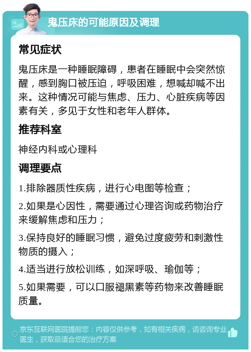 鬼压床的可能原因及调理 常见症状 鬼压床是一种睡眠障碍，患者在睡眠中会突然惊醒，感到胸口被压迫，呼吸困难，想喊却喊不出来。这种情况可能与焦虑、压力、心脏疾病等因素有关，多见于女性和老年人群体。 推荐科室 神经内科或心理科 调理要点 1.排除器质性疾病，进行心电图等检查； 2.如果是心因性，需要通过心理咨询或药物治疗来缓解焦虑和压力； 3.保持良好的睡眠习惯，避免过度疲劳和刺激性物质的摄入； 4.适当进行放松训练，如深呼吸、瑜伽等； 5.如果需要，可以口服褪黑素等药物来改善睡眠质量。