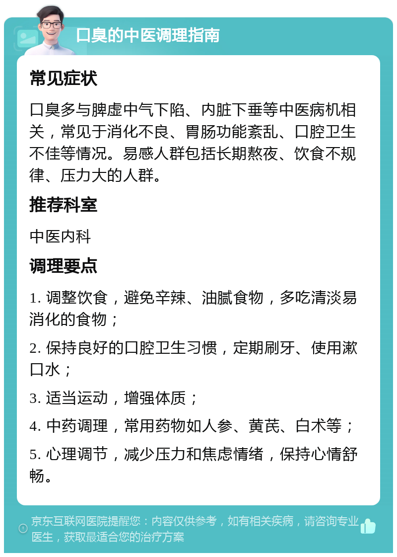 口臭的中医调理指南 常见症状 口臭多与脾虚中气下陷、内脏下垂等中医病机相关，常见于消化不良、胃肠功能紊乱、口腔卫生不佳等情况。易感人群包括长期熬夜、饮食不规律、压力大的人群。 推荐科室 中医内科 调理要点 1. 调整饮食，避免辛辣、油腻食物，多吃清淡易消化的食物； 2. 保持良好的口腔卫生习惯，定期刷牙、使用漱口水； 3. 适当运动，增强体质； 4. 中药调理，常用药物如人参、黄芪、白术等； 5. 心理调节，减少压力和焦虑情绪，保持心情舒畅。