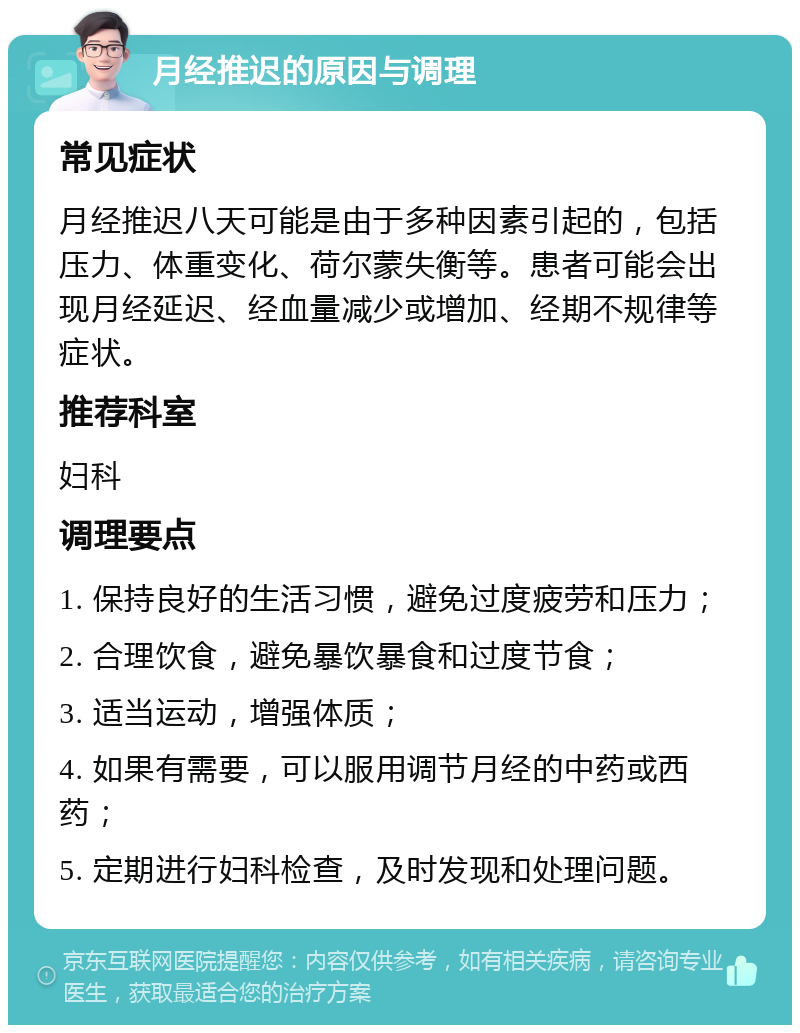 月经推迟的原因与调理 常见症状 月经推迟八天可能是由于多种因素引起的，包括压力、体重变化、荷尔蒙失衡等。患者可能会出现月经延迟、经血量减少或增加、经期不规律等症状。 推荐科室 妇科 调理要点 1. 保持良好的生活习惯，避免过度疲劳和压力； 2. 合理饮食，避免暴饮暴食和过度节食； 3. 适当运动，增强体质； 4. 如果有需要，可以服用调节月经的中药或西药； 5. 定期进行妇科检查，及时发现和处理问题。