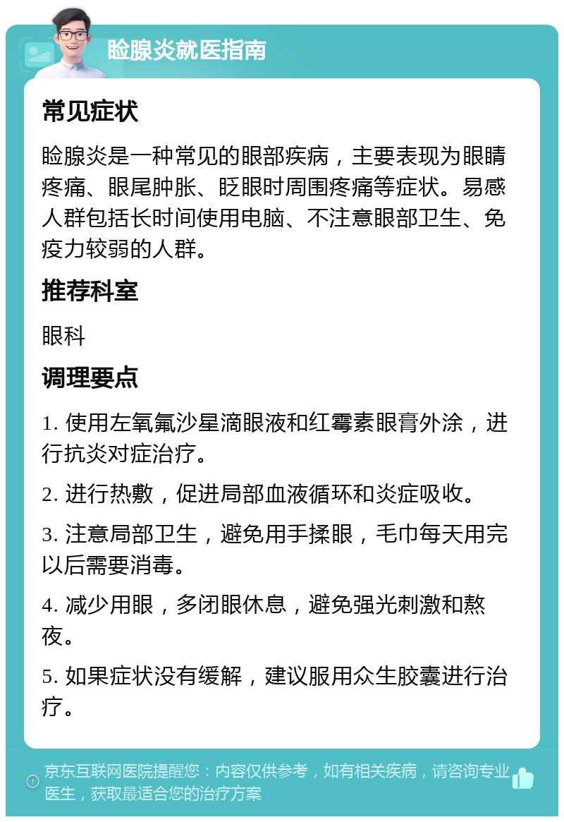 睑腺炎就医指南 常见症状 睑腺炎是一种常见的眼部疾病，主要表现为眼睛疼痛、眼尾肿胀、眨眼时周围疼痛等症状。易感人群包括长时间使用电脑、不注意眼部卫生、免疫力较弱的人群。 推荐科室 眼科 调理要点 1. 使用左氧氟沙星滴眼液和红霉素眼膏外涂，进行抗炎对症治疗。 2. 进行热敷，促进局部血液循环和炎症吸收。 3. 注意局部卫生，避免用手揉眼，毛巾每天用完以后需要消毒。 4. 减少用眼，多闭眼休息，避免强光刺激和熬夜。 5. 如果症状没有缓解，建议服用众生胶囊进行治疗。