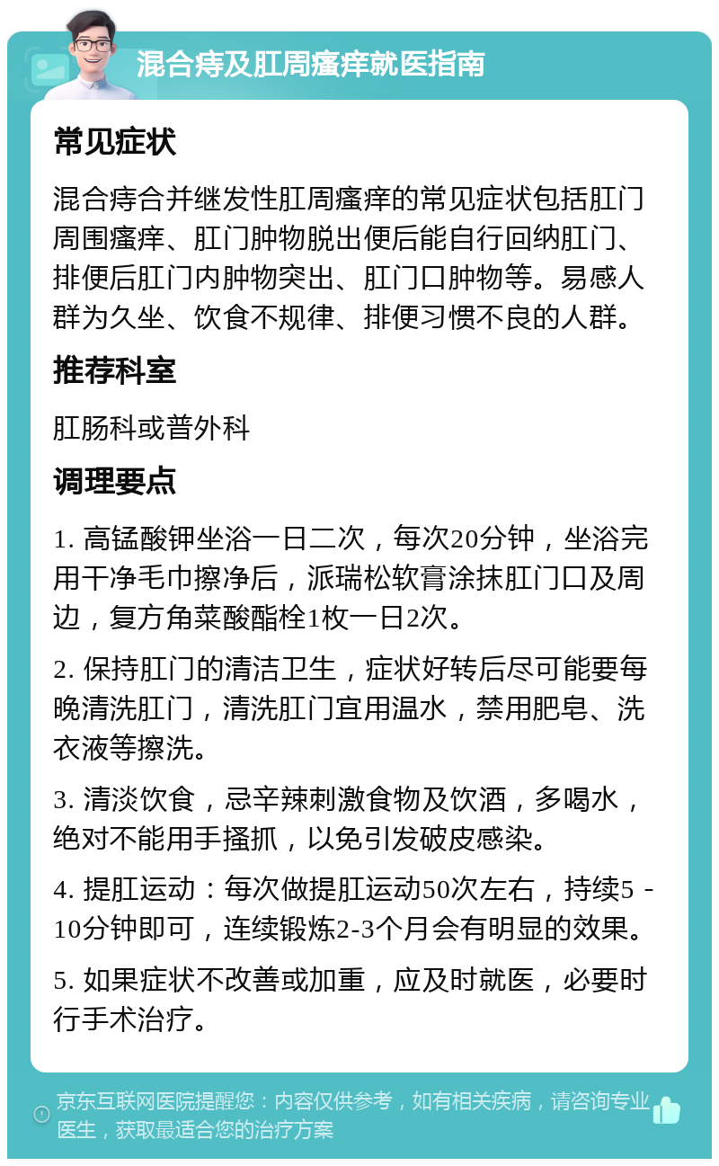 混合痔及肛周瘙痒就医指南 常见症状 混合痔合并继发性肛周瘙痒的常见症状包括肛门周围瘙痒、肛门肿物脱出便后能自行回纳肛门、排便后肛门内肿物突出、肛门口肿物等。易感人群为久坐、饮食不规律、排便习惯不良的人群。 推荐科室 肛肠科或普外科 调理要点 1. 高锰酸钾坐浴一日二次，每次20分钟，坐浴完用干净毛巾擦净后，派瑞松软膏涂抹肛门口及周边，复方角菜酸酯栓1枚一日2次。 2. 保持肛门的清洁卫生，症状好转后尽可能要每晚清洗肛门，清洗肛门宜用温水，禁用肥皂、洗衣液等擦洗。 3. 清淡饮食，忌辛辣刺激食物及饮酒，多喝水，绝对不能用手搔抓，以免引发破皮感染。 4. 提肛运动：每次做提肛运动50次左右，持续5－10分钟即可，连续锻炼2-3个月会有明显的效果。 5. 如果症状不改善或加重，应及时就医，必要时行手术治疗。