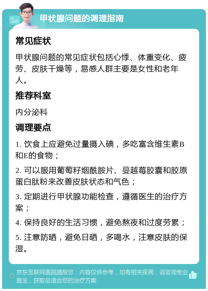 甲状腺问题的调理指南 常见症状 甲状腺问题的常见症状包括心悸、体重变化、疲劳、皮肤干燥等，易感人群主要是女性和老年人。 推荐科室 内分泌科 调理要点 1. 饮食上应避免过量摄入碘，多吃富含维生素B和E的食物； 2. 可以服用葡萄籽烟酰胺片、蔓越莓胶囊和胶原蛋白肽粉来改善皮肤状态和气色； 3. 定期进行甲状腺功能检查，遵循医生的治疗方案； 4. 保持良好的生活习惯，避免熬夜和过度劳累； 5. 注意防晒，避免日晒，多喝水，注意皮肤的保湿。