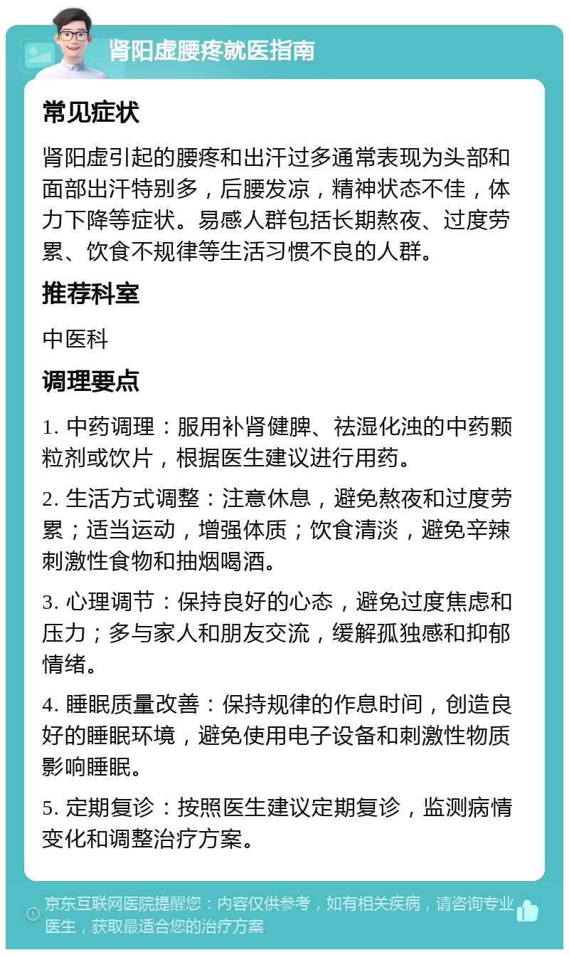 肾阳虚腰疼就医指南 常见症状 肾阳虚引起的腰疼和出汗过多通常表现为头部和面部出汗特别多，后腰发凉，精神状态不佳，体力下降等症状。易感人群包括长期熬夜、过度劳累、饮食不规律等生活习惯不良的人群。 推荐科室 中医科 调理要点 1. 中药调理：服用补肾健脾、祛湿化浊的中药颗粒剂或饮片，根据医生建议进行用药。 2. 生活方式调整：注意休息，避免熬夜和过度劳累；适当运动，增强体质；饮食清淡，避免辛辣刺激性食物和抽烟喝酒。 3. 心理调节：保持良好的心态，避免过度焦虑和压力；多与家人和朋友交流，缓解孤独感和抑郁情绪。 4. 睡眠质量改善：保持规律的作息时间，创造良好的睡眠环境，避免使用电子设备和刺激性物质影响睡眠。 5. 定期复诊：按照医生建议定期复诊，监测病情变化和调整治疗方案。