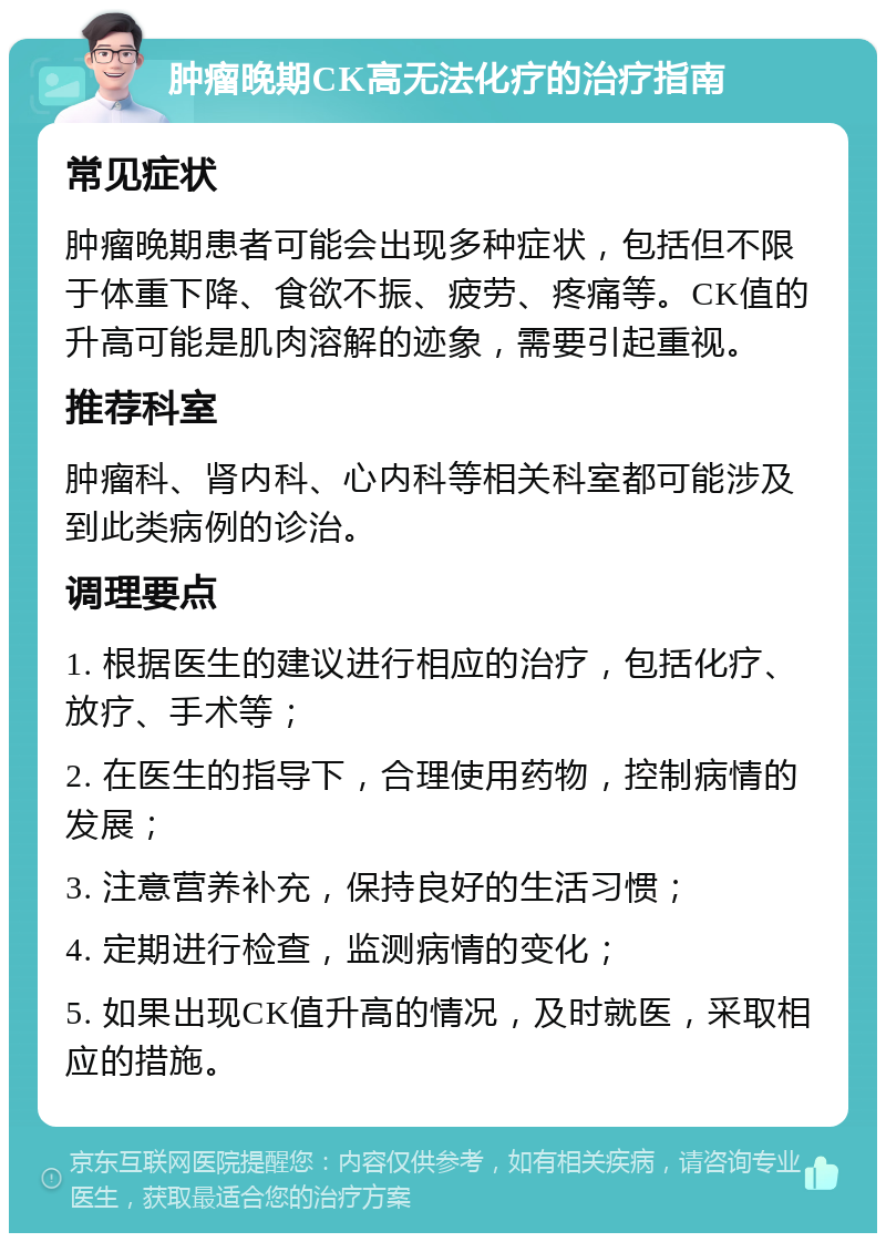 肿瘤晚期CK高无法化疗的治疗指南 常见症状 肿瘤晚期患者可能会出现多种症状，包括但不限于体重下降、食欲不振、疲劳、疼痛等。CK值的升高可能是肌肉溶解的迹象，需要引起重视。 推荐科室 肿瘤科、肾内科、心内科等相关科室都可能涉及到此类病例的诊治。 调理要点 1. 根据医生的建议进行相应的治疗，包括化疗、放疗、手术等； 2. 在医生的指导下，合理使用药物，控制病情的发展； 3. 注意营养补充，保持良好的生活习惯； 4. 定期进行检查，监测病情的变化； 5. 如果出现CK值升高的情况，及时就医，采取相应的措施。