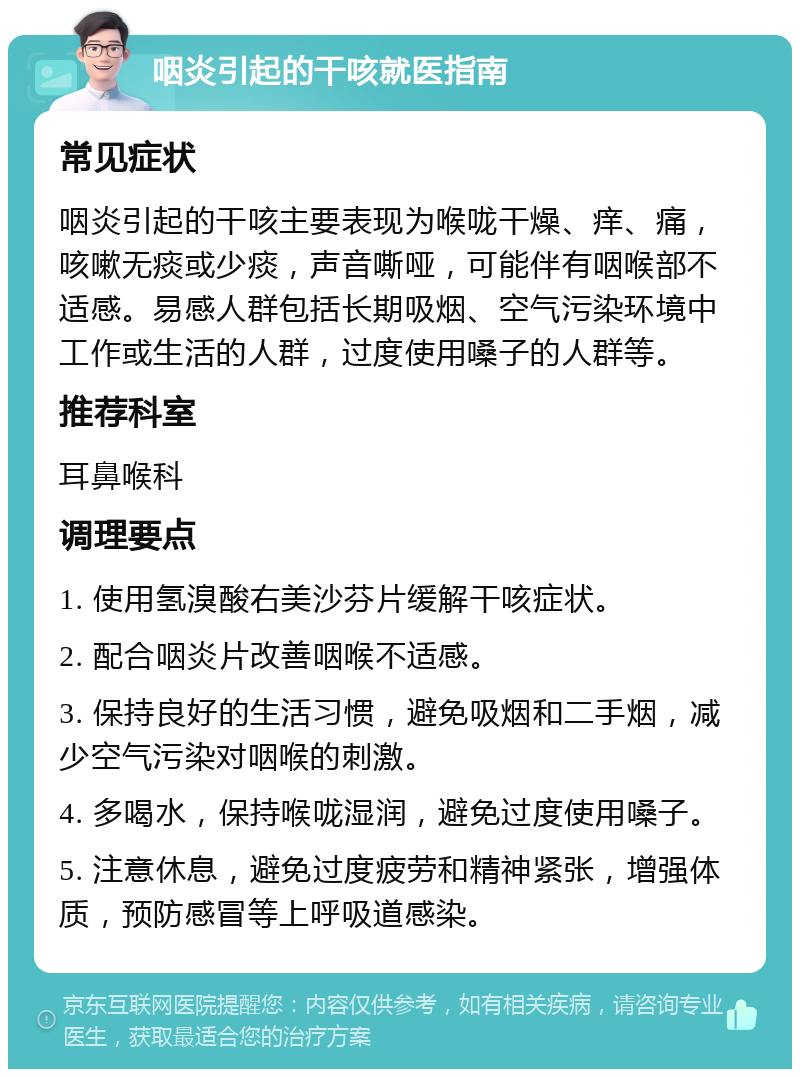 咽炎引起的干咳就医指南 常见症状 咽炎引起的干咳主要表现为喉咙干燥、痒、痛，咳嗽无痰或少痰，声音嘶哑，可能伴有咽喉部不适感。易感人群包括长期吸烟、空气污染环境中工作或生活的人群，过度使用嗓子的人群等。 推荐科室 耳鼻喉科 调理要点 1. 使用氢溴酸右美沙芬片缓解干咳症状。 2. 配合咽炎片改善咽喉不适感。 3. 保持良好的生活习惯，避免吸烟和二手烟，减少空气污染对咽喉的刺激。 4. 多喝水，保持喉咙湿润，避免过度使用嗓子。 5. 注意休息，避免过度疲劳和精神紧张，增强体质，预防感冒等上呼吸道感染。