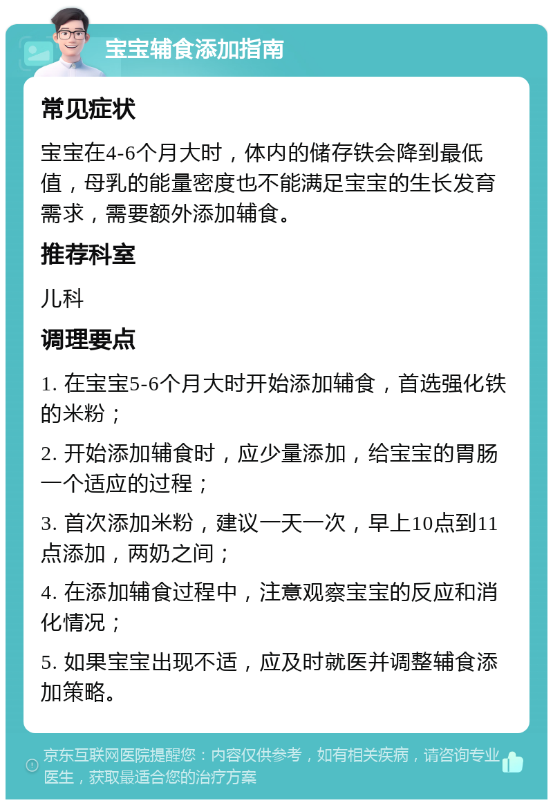 宝宝辅食添加指南 常见症状 宝宝在4-6个月大时，体内的储存铁会降到最低值，母乳的能量密度也不能满足宝宝的生长发育需求，需要额外添加辅食。 推荐科室 儿科 调理要点 1. 在宝宝5-6个月大时开始添加辅食，首选强化铁的米粉； 2. 开始添加辅食时，应少量添加，给宝宝的胃肠一个适应的过程； 3. 首次添加米粉，建议一天一次，早上10点到11点添加，两奶之间； 4. 在添加辅食过程中，注意观察宝宝的反应和消化情况； 5. 如果宝宝出现不适，应及时就医并调整辅食添加策略。