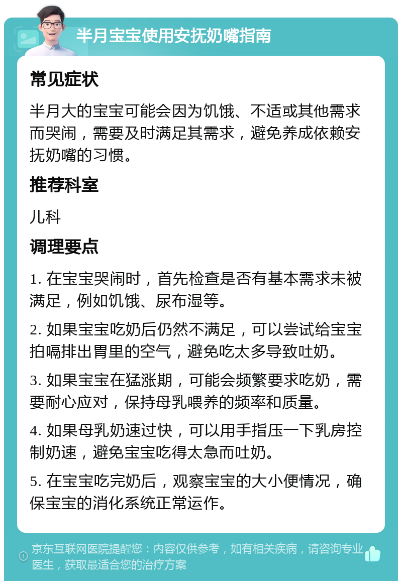 半月宝宝使用安抚奶嘴指南 常见症状 半月大的宝宝可能会因为饥饿、不适或其他需求而哭闹，需要及时满足其需求，避免养成依赖安抚奶嘴的习惯。 推荐科室 儿科 调理要点 1. 在宝宝哭闹时，首先检查是否有基本需求未被满足，例如饥饿、尿布湿等。 2. 如果宝宝吃奶后仍然不满足，可以尝试给宝宝拍嗝排出胃里的空气，避免吃太多导致吐奶。 3. 如果宝宝在猛涨期，可能会频繁要求吃奶，需要耐心应对，保持母乳喂养的频率和质量。 4. 如果母乳奶速过快，可以用手指压一下乳房控制奶速，避免宝宝吃得太急而吐奶。 5. 在宝宝吃完奶后，观察宝宝的大小便情况，确保宝宝的消化系统正常运作。