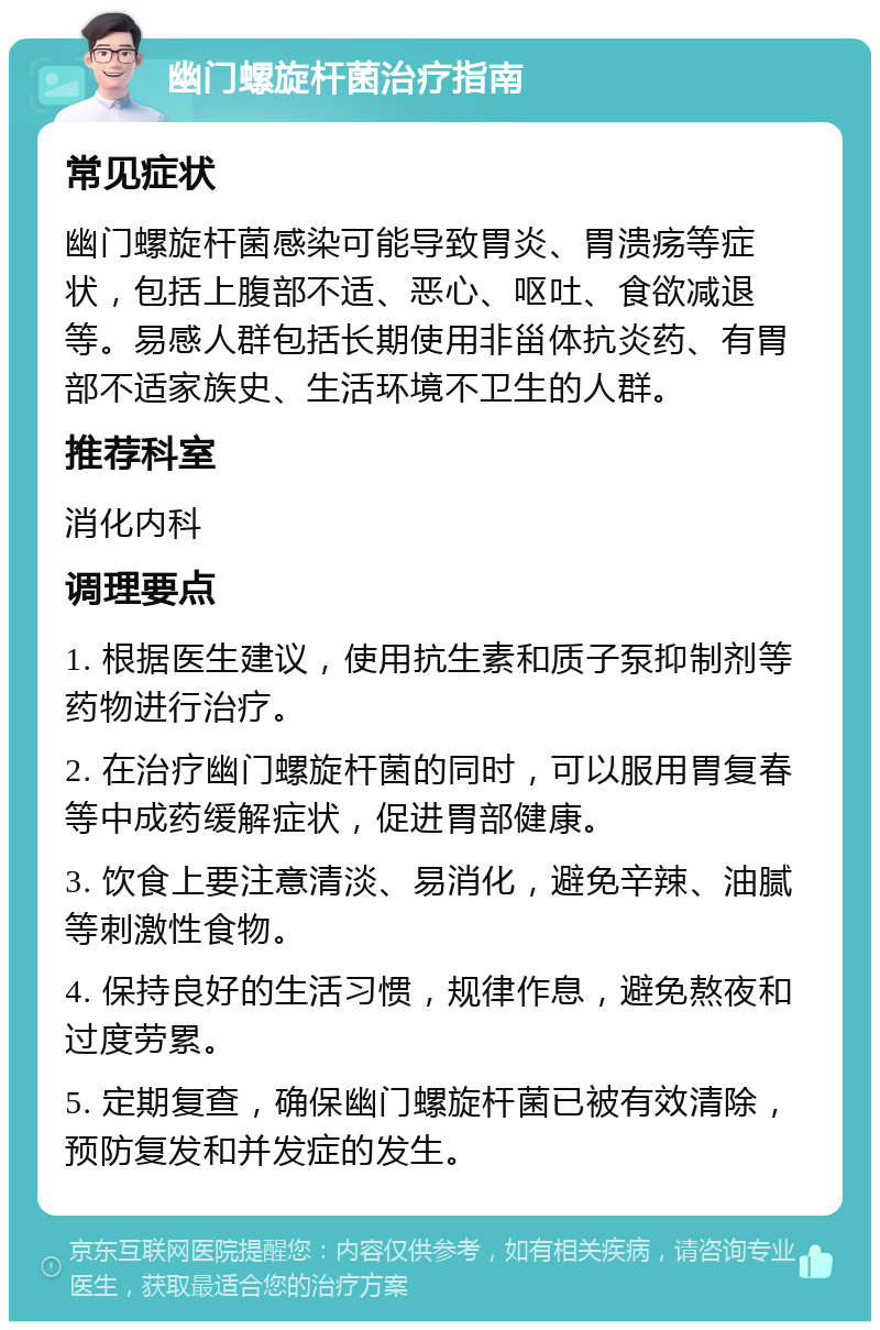 幽门螺旋杆菌治疗指南 常见症状 幽门螺旋杆菌感染可能导致胃炎、胃溃疡等症状，包括上腹部不适、恶心、呕吐、食欲减退等。易感人群包括长期使用非甾体抗炎药、有胃部不适家族史、生活环境不卫生的人群。 推荐科室 消化内科 调理要点 1. 根据医生建议，使用抗生素和质子泵抑制剂等药物进行治疗。 2. 在治疗幽门螺旋杆菌的同时，可以服用胃复春等中成药缓解症状，促进胃部健康。 3. 饮食上要注意清淡、易消化，避免辛辣、油腻等刺激性食物。 4. 保持良好的生活习惯，规律作息，避免熬夜和过度劳累。 5. 定期复查，确保幽门螺旋杆菌已被有效清除，预防复发和并发症的发生。