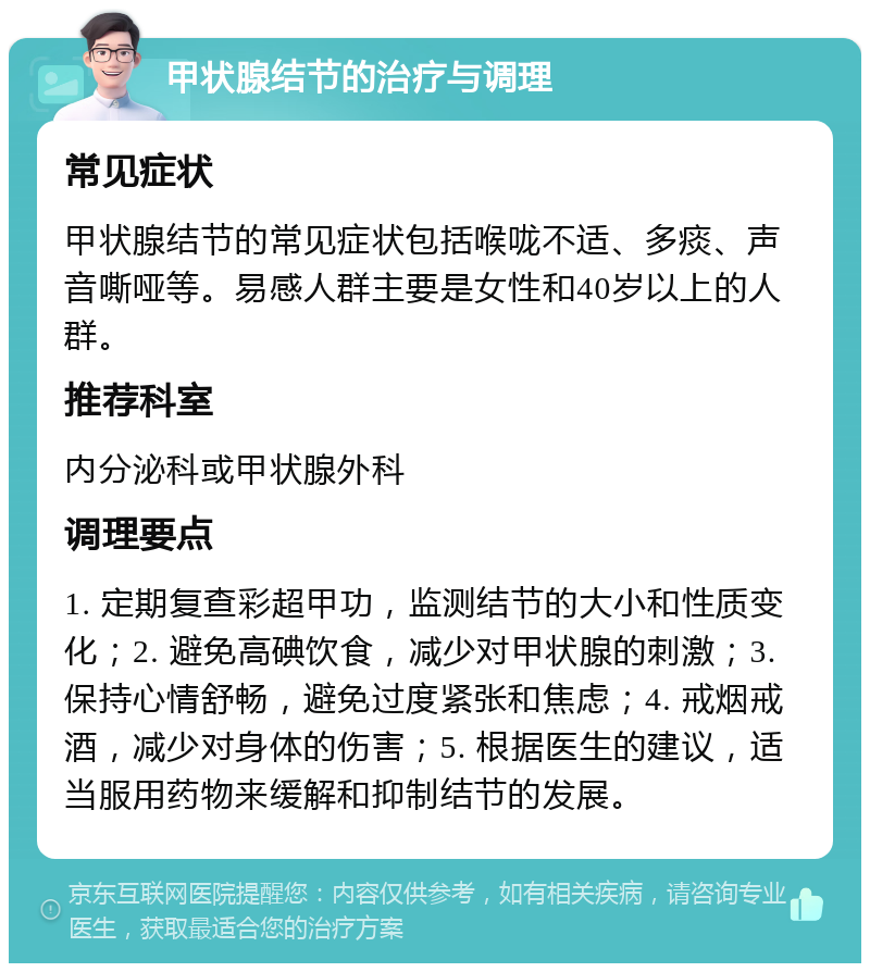 甲状腺结节的治疗与调理 常见症状 甲状腺结节的常见症状包括喉咙不适、多痰、声音嘶哑等。易感人群主要是女性和40岁以上的人群。 推荐科室 内分泌科或甲状腺外科 调理要点 1. 定期复查彩超甲功，监测结节的大小和性质变化；2. 避免高碘饮食，减少对甲状腺的刺激；3. 保持心情舒畅，避免过度紧张和焦虑；4. 戒烟戒酒，减少对身体的伤害；5. 根据医生的建议，适当服用药物来缓解和抑制结节的发展。