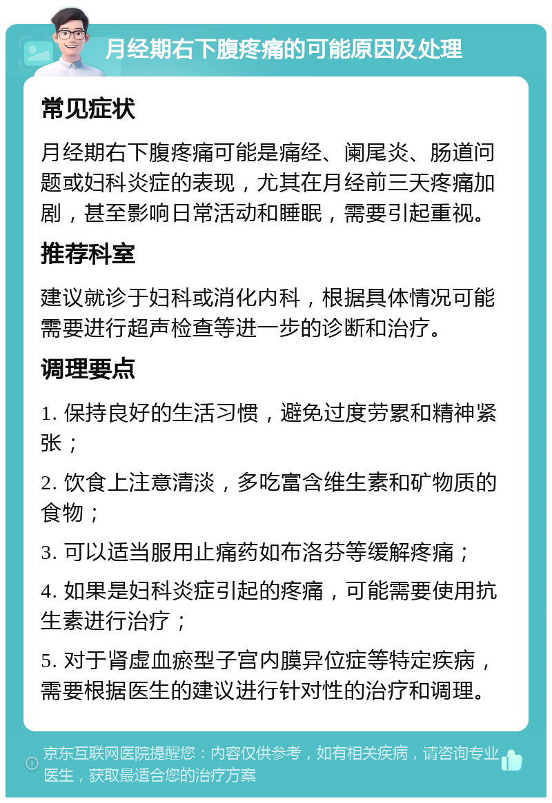 月经期右下腹疼痛的可能原因及处理 常见症状 月经期右下腹疼痛可能是痛经、阑尾炎、肠道问题或妇科炎症的表现，尤其在月经前三天疼痛加剧，甚至影响日常活动和睡眠，需要引起重视。 推荐科室 建议就诊于妇科或消化内科，根据具体情况可能需要进行超声检查等进一步的诊断和治疗。 调理要点 1. 保持良好的生活习惯，避免过度劳累和精神紧张； 2. 饮食上注意清淡，多吃富含维生素和矿物质的食物； 3. 可以适当服用止痛药如布洛芬等缓解疼痛； 4. 如果是妇科炎症引起的疼痛，可能需要使用抗生素进行治疗； 5. 对于肾虚血瘀型子宫内膜异位症等特定疾病，需要根据医生的建议进行针对性的治疗和调理。