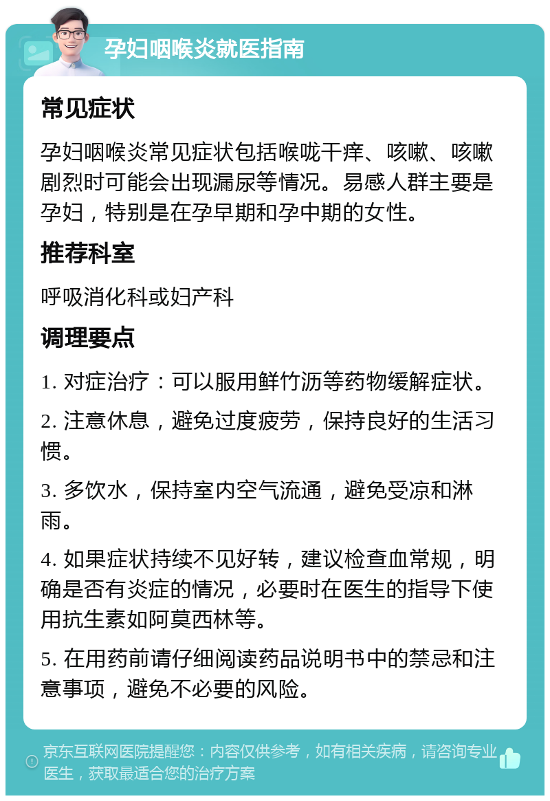 孕妇咽喉炎就医指南 常见症状 孕妇咽喉炎常见症状包括喉咙干痒、咳嗽、咳嗽剧烈时可能会出现漏尿等情况。易感人群主要是孕妇，特别是在孕早期和孕中期的女性。 推荐科室 呼吸消化科或妇产科 调理要点 1. 对症治疗：可以服用鲜竹沥等药物缓解症状。 2. 注意休息，避免过度疲劳，保持良好的生活习惯。 3. 多饮水，保持室内空气流通，避免受凉和淋雨。 4. 如果症状持续不见好转，建议检查血常规，明确是否有炎症的情况，必要时在医生的指导下使用抗生素如阿莫西林等。 5. 在用药前请仔细阅读药品说明书中的禁忌和注意事项，避免不必要的风险。