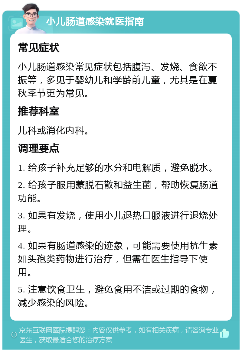 小儿肠道感染就医指南 常见症状 小儿肠道感染常见症状包括腹泻、发烧、食欲不振等，多见于婴幼儿和学龄前儿童，尤其是在夏秋季节更为常见。 推荐科室 儿科或消化内科。 调理要点 1. 给孩子补充足够的水分和电解质，避免脱水。 2. 给孩子服用蒙脱石散和益生菌，帮助恢复肠道功能。 3. 如果有发烧，使用小儿退热口服液进行退烧处理。 4. 如果有肠道感染的迹象，可能需要使用抗生素如头孢类药物进行治疗，但需在医生指导下使用。 5. 注意饮食卫生，避免食用不洁或过期的食物，减少感染的风险。