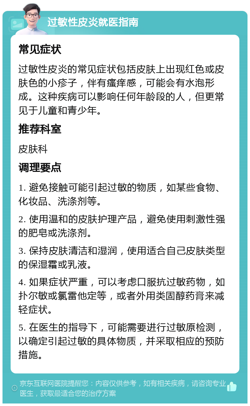 过敏性皮炎就医指南 常见症状 过敏性皮炎的常见症状包括皮肤上出现红色或皮肤色的小疹子，伴有瘙痒感，可能会有水泡形成。这种疾病可以影响任何年龄段的人，但更常见于儿童和青少年。 推荐科室 皮肤科 调理要点 1. 避免接触可能引起过敏的物质，如某些食物、化妆品、洗涤剂等。 2. 使用温和的皮肤护理产品，避免使用刺激性强的肥皂或洗涤剂。 3. 保持皮肤清洁和湿润，使用适合自己皮肤类型的保湿霜或乳液。 4. 如果症状严重，可以考虑口服抗过敏药物，如扑尔敏或氯雷他定等，或者外用类固醇药膏来减轻症状。 5. 在医生的指导下，可能需要进行过敏原检测，以确定引起过敏的具体物质，并采取相应的预防措施。