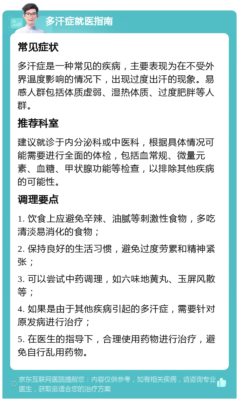 多汗症就医指南 常见症状 多汗症是一种常见的疾病，主要表现为在不受外界温度影响的情况下，出现过度出汗的现象。易感人群包括体质虚弱、湿热体质、过度肥胖等人群。 推荐科室 建议就诊于内分泌科或中医科，根据具体情况可能需要进行全面的体检，包括血常规、微量元素、血糖、甲状腺功能等检查，以排除其他疾病的可能性。 调理要点 1. 饮食上应避免辛辣、油腻等刺激性食物，多吃清淡易消化的食物； 2. 保持良好的生活习惯，避免过度劳累和精神紧张； 3. 可以尝试中药调理，如六味地黄丸、玉屏风散等； 4. 如果是由于其他疾病引起的多汗症，需要针对原发病进行治疗； 5. 在医生的指导下，合理使用药物进行治疗，避免自行乱用药物。