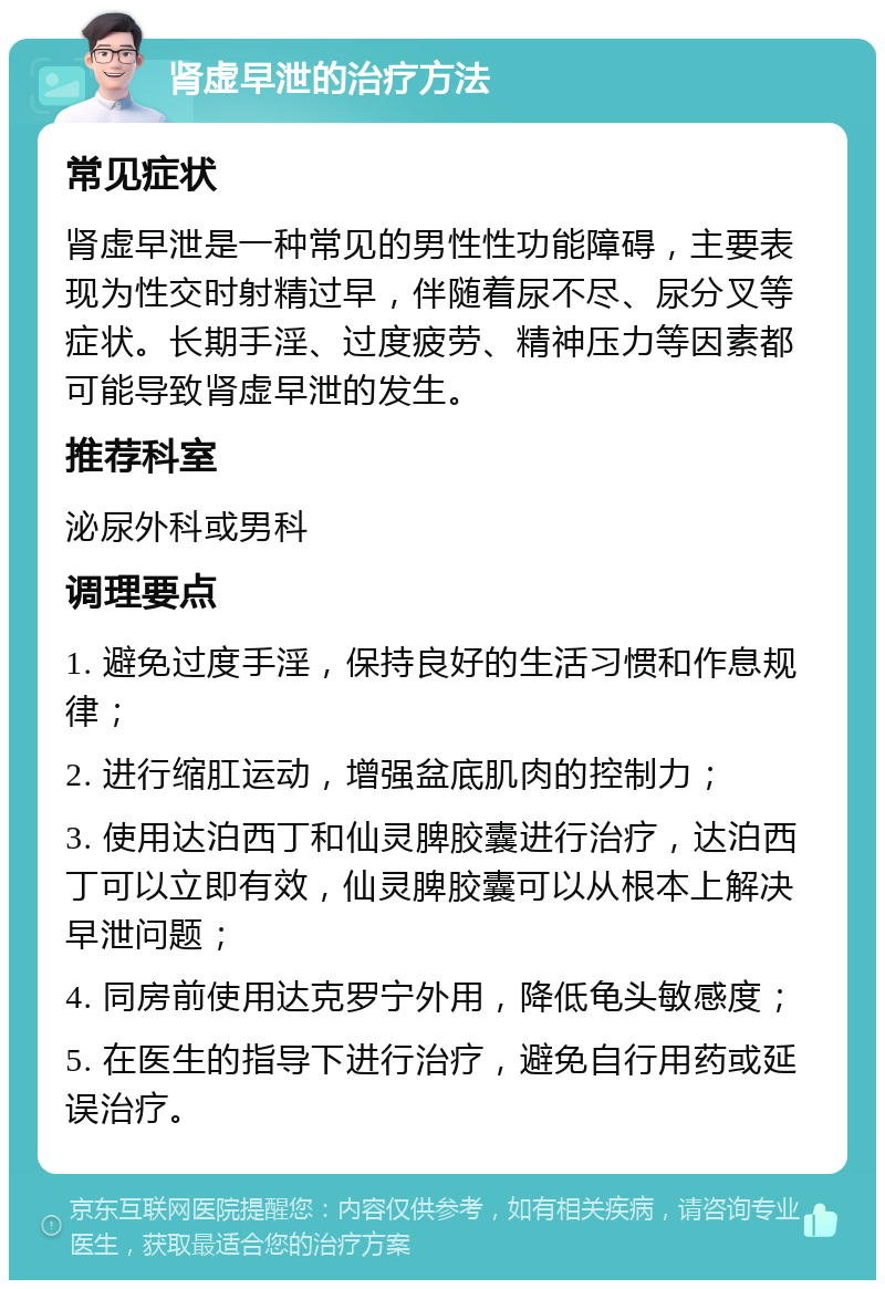 肾虚早泄的治疗方法 常见症状 肾虚早泄是一种常见的男性性功能障碍，主要表现为性交时射精过早，伴随着尿不尽、尿分叉等症状。长期手淫、过度疲劳、精神压力等因素都可能导致肾虚早泄的发生。 推荐科室 泌尿外科或男科 调理要点 1. 避免过度手淫，保持良好的生活习惯和作息规律； 2. 进行缩肛运动，增强盆底肌肉的控制力； 3. 使用达泊西丁和仙灵脾胶囊进行治疗，达泊西丁可以立即有效，仙灵脾胶囊可以从根本上解决早泄问题； 4. 同房前使用达克罗宁外用，降低龟头敏感度； 5. 在医生的指导下进行治疗，避免自行用药或延误治疗。