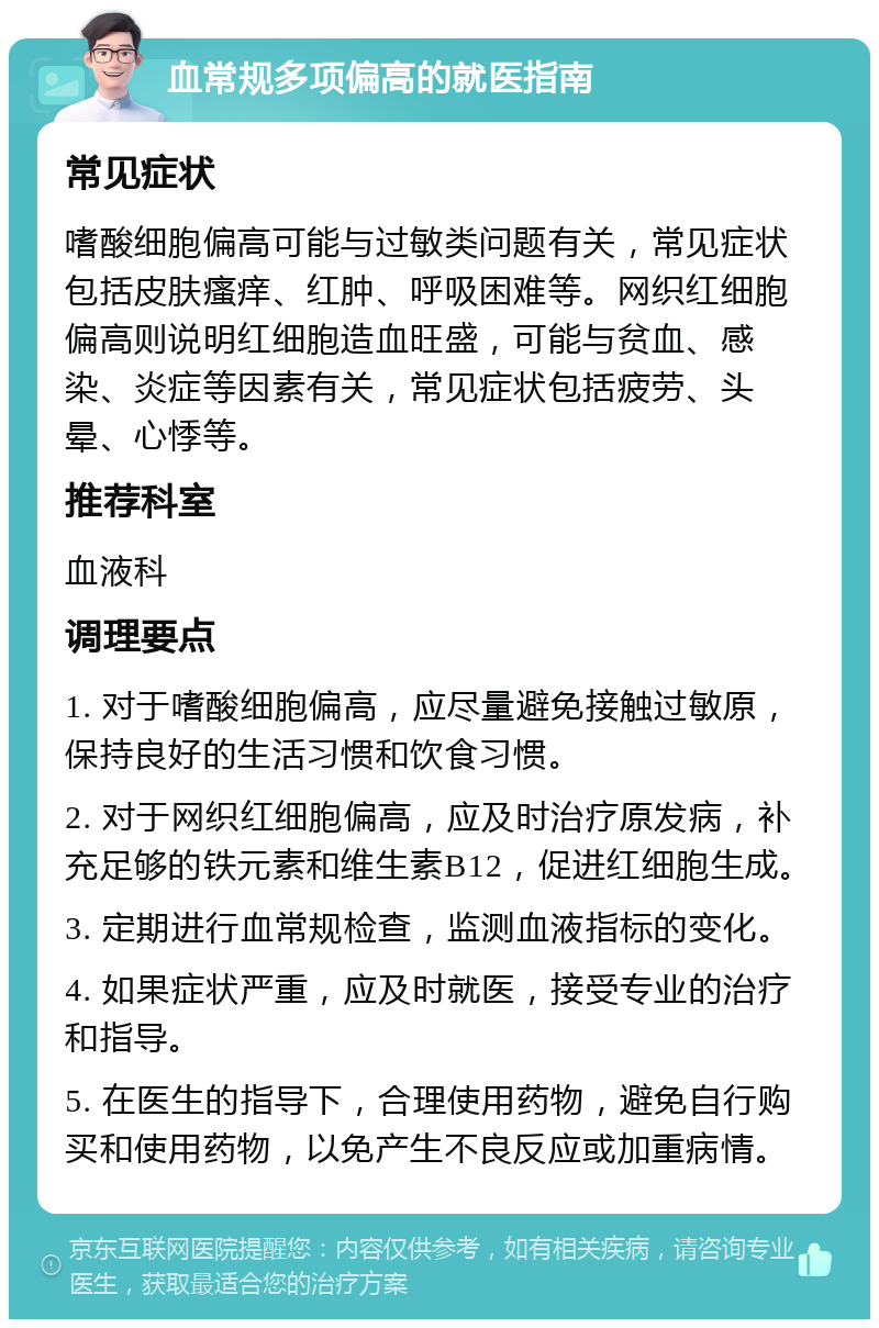 血常规多项偏高的就医指南 常见症状 嗜酸细胞偏高可能与过敏类问题有关，常见症状包括皮肤瘙痒、红肿、呼吸困难等。网织红细胞偏高则说明红细胞造血旺盛，可能与贫血、感染、炎症等因素有关，常见症状包括疲劳、头晕、心悸等。 推荐科室 血液科 调理要点 1. 对于嗜酸细胞偏高，应尽量避免接触过敏原，保持良好的生活习惯和饮食习惯。 2. 对于网织红细胞偏高，应及时治疗原发病，补充足够的铁元素和维生素B12，促进红细胞生成。 3. 定期进行血常规检查，监测血液指标的变化。 4. 如果症状严重，应及时就医，接受专业的治疗和指导。 5. 在医生的指导下，合理使用药物，避免自行购买和使用药物，以免产生不良反应或加重病情。