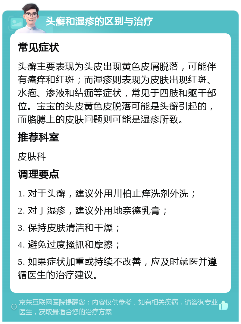 头癣和湿疹的区别与治疗 常见症状 头癣主要表现为头皮出现黄色皮屑脱落，可能伴有瘙痒和红斑；而湿疹则表现为皮肤出现红斑、水疱、渗液和结痂等症状，常见于四肢和躯干部位。宝宝的头皮黄色皮脱落可能是头癣引起的，而胳膊上的皮肤问题则可能是湿疹所致。 推荐科室 皮肤科 调理要点 1. 对于头癣，建议外用川柏止痒洗剂外洗； 2. 对于湿疹，建议外用地奈德乳膏； 3. 保持皮肤清洁和干燥； 4. 避免过度搔抓和摩擦； 5. 如果症状加重或持续不改善，应及时就医并遵循医生的治疗建议。