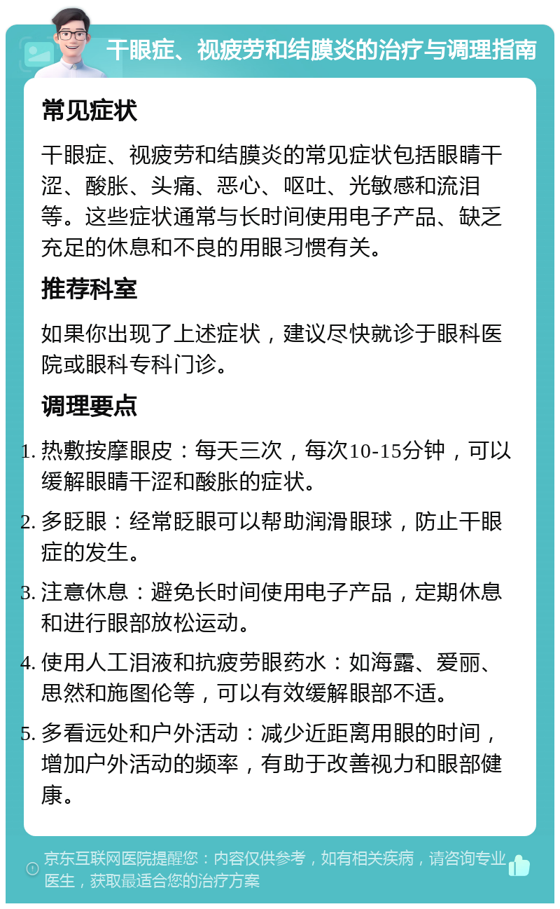 干眼症、视疲劳和结膜炎的治疗与调理指南 常见症状 干眼症、视疲劳和结膜炎的常见症状包括眼睛干涩、酸胀、头痛、恶心、呕吐、光敏感和流泪等。这些症状通常与长时间使用电子产品、缺乏充足的休息和不良的用眼习惯有关。 推荐科室 如果你出现了上述症状，建议尽快就诊于眼科医院或眼科专科门诊。 调理要点 热敷按摩眼皮：每天三次，每次10-15分钟，可以缓解眼睛干涩和酸胀的症状。 多眨眼：经常眨眼可以帮助润滑眼球，防止干眼症的发生。 注意休息：避免长时间使用电子产品，定期休息和进行眼部放松运动。 使用人工泪液和抗疲劳眼药水：如海露、爱丽、思然和施图伦等，可以有效缓解眼部不适。 多看远处和户外活动：减少近距离用眼的时间，增加户外活动的频率，有助于改善视力和眼部健康。