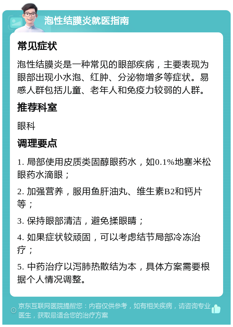 泡性结膜炎就医指南 常见症状 泡性结膜炎是一种常见的眼部疾病，主要表现为眼部出现小水泡、红肿、分泌物增多等症状。易感人群包括儿童、老年人和免疫力较弱的人群。 推荐科室 眼科 调理要点 1. 局部使用皮质类固醇眼药水，如0.1%地塞米松眼药水滴眼； 2. 加强营养，服用鱼肝油丸、维生素B2和钙片等； 3. 保持眼部清洁，避免揉眼睛； 4. 如果症状较顽固，可以考虑结节局部冷冻治疗； 5. 中药治疗以泻肺热散结为本，具体方案需要根据个人情况调整。