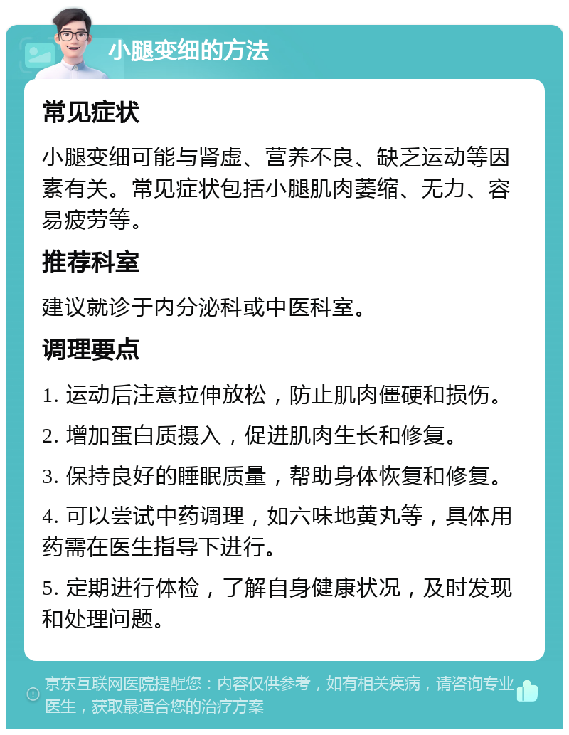 小腿变细的方法 常见症状 小腿变细可能与肾虚、营养不良、缺乏运动等因素有关。常见症状包括小腿肌肉萎缩、无力、容易疲劳等。 推荐科室 建议就诊于内分泌科或中医科室。 调理要点 1. 运动后注意拉伸放松，防止肌肉僵硬和损伤。 2. 增加蛋白质摄入，促进肌肉生长和修复。 3. 保持良好的睡眠质量，帮助身体恢复和修复。 4. 可以尝试中药调理，如六味地黄丸等，具体用药需在医生指导下进行。 5. 定期进行体检，了解自身健康状况，及时发现和处理问题。