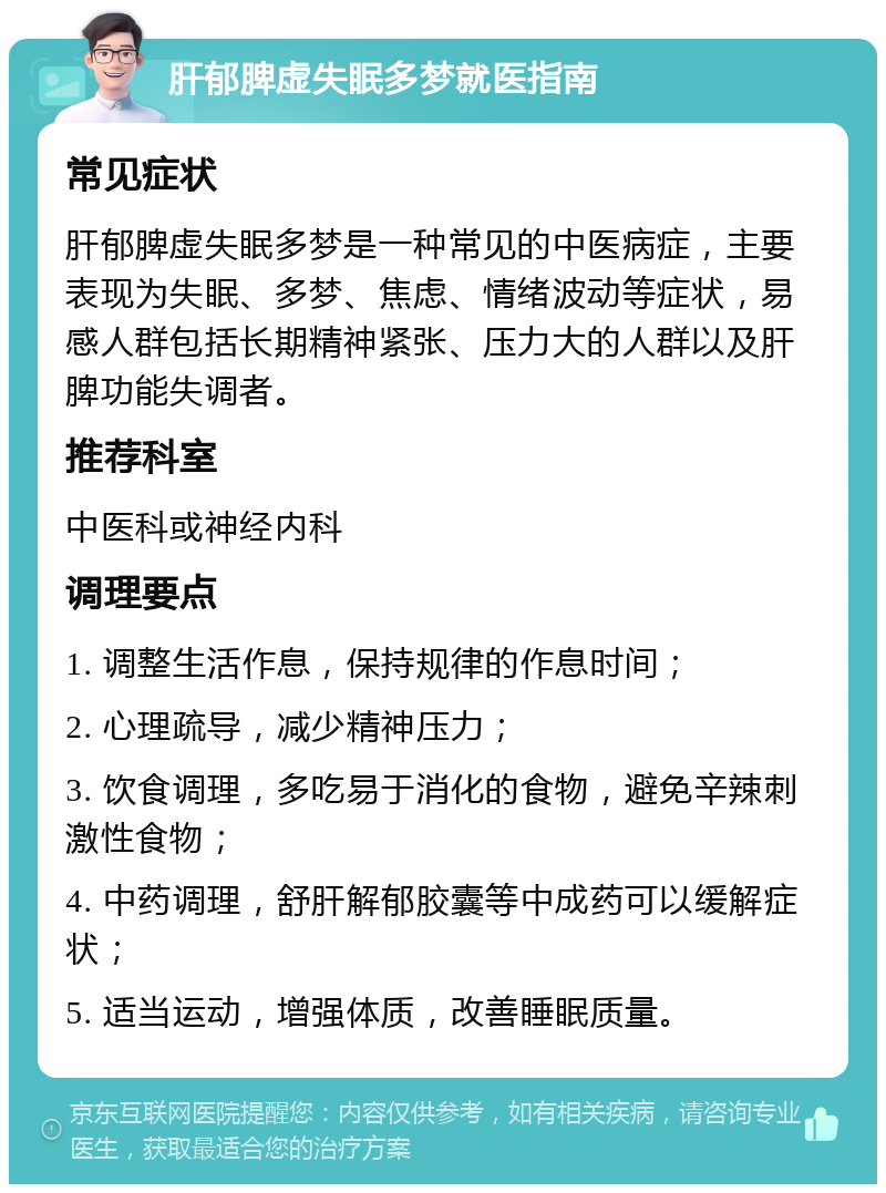 肝郁脾虚失眠多梦就医指南 常见症状 肝郁脾虚失眠多梦是一种常见的中医病症，主要表现为失眠、多梦、焦虑、情绪波动等症状，易感人群包括长期精神紧张、压力大的人群以及肝脾功能失调者。 推荐科室 中医科或神经内科 调理要点 1. 调整生活作息，保持规律的作息时间； 2. 心理疏导，减少精神压力； 3. 饮食调理，多吃易于消化的食物，避免辛辣刺激性食物； 4. 中药调理，舒肝解郁胶囊等中成药可以缓解症状； 5. 适当运动，增强体质，改善睡眠质量。