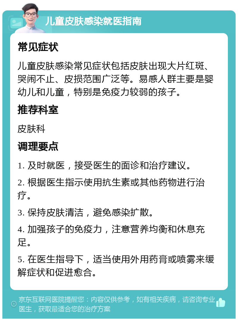 儿童皮肤感染就医指南 常见症状 儿童皮肤感染常见症状包括皮肤出现大片红斑、哭闹不止、皮损范围广泛等。易感人群主要是婴幼儿和儿童，特别是免疫力较弱的孩子。 推荐科室 皮肤科 调理要点 1. 及时就医，接受医生的面诊和治疗建议。 2. 根据医生指示使用抗生素或其他药物进行治疗。 3. 保持皮肤清洁，避免感染扩散。 4. 加强孩子的免疫力，注意营养均衡和休息充足。 5. 在医生指导下，适当使用外用药膏或喷雾来缓解症状和促进愈合。