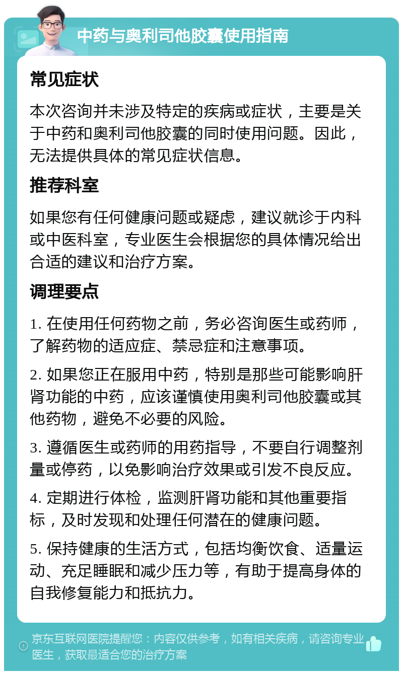 中药与奥利司他胶囊使用指南 常见症状 本次咨询并未涉及特定的疾病或症状，主要是关于中药和奥利司他胶囊的同时使用问题。因此，无法提供具体的常见症状信息。 推荐科室 如果您有任何健康问题或疑虑，建议就诊于内科或中医科室，专业医生会根据您的具体情况给出合适的建议和治疗方案。 调理要点 1. 在使用任何药物之前，务必咨询医生或药师，了解药物的适应症、禁忌症和注意事项。 2. 如果您正在服用中药，特别是那些可能影响肝肾功能的中药，应该谨慎使用奥利司他胶囊或其他药物，避免不必要的风险。 3. 遵循医生或药师的用药指导，不要自行调整剂量或停药，以免影响治疗效果或引发不良反应。 4. 定期进行体检，监测肝肾功能和其他重要指标，及时发现和处理任何潜在的健康问题。 5. 保持健康的生活方式，包括均衡饮食、适量运动、充足睡眠和减少压力等，有助于提高身体的自我修复能力和抵抗力。