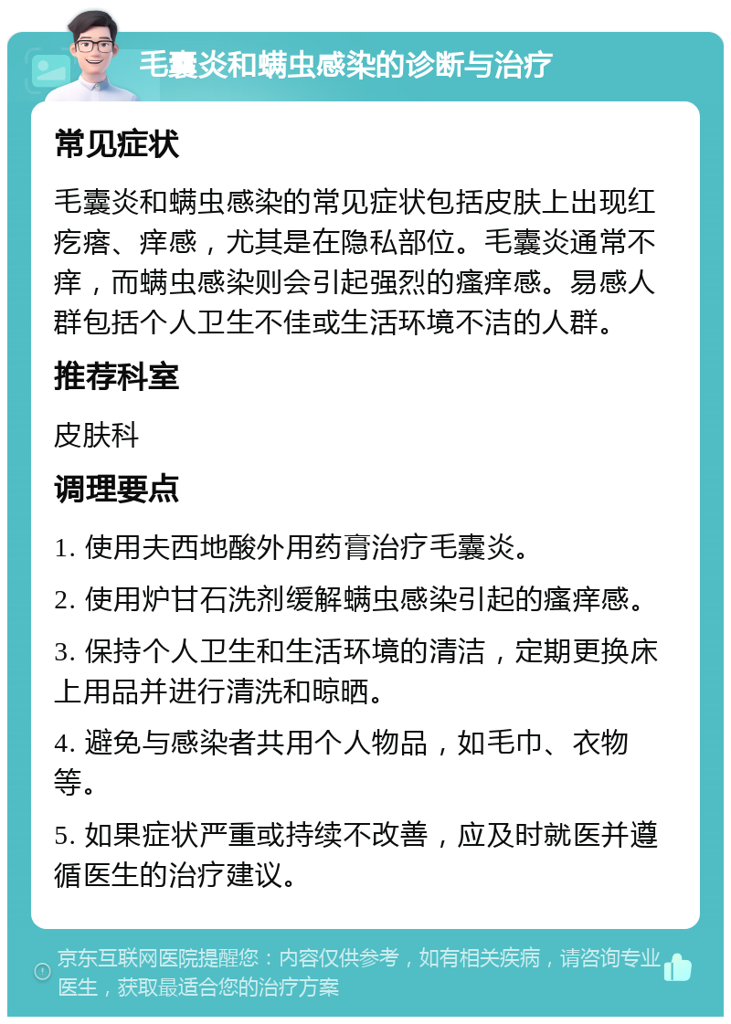 毛囊炎和螨虫感染的诊断与治疗 常见症状 毛囊炎和螨虫感染的常见症状包括皮肤上出现红疙瘩、痒感，尤其是在隐私部位。毛囊炎通常不痒，而螨虫感染则会引起强烈的瘙痒感。易感人群包括个人卫生不佳或生活环境不洁的人群。 推荐科室 皮肤科 调理要点 1. 使用夫西地酸外用药膏治疗毛囊炎。 2. 使用炉甘石洗剂缓解螨虫感染引起的瘙痒感。 3. 保持个人卫生和生活环境的清洁，定期更换床上用品并进行清洗和晾晒。 4. 避免与感染者共用个人物品，如毛巾、衣物等。 5. 如果症状严重或持续不改善，应及时就医并遵循医生的治疗建议。