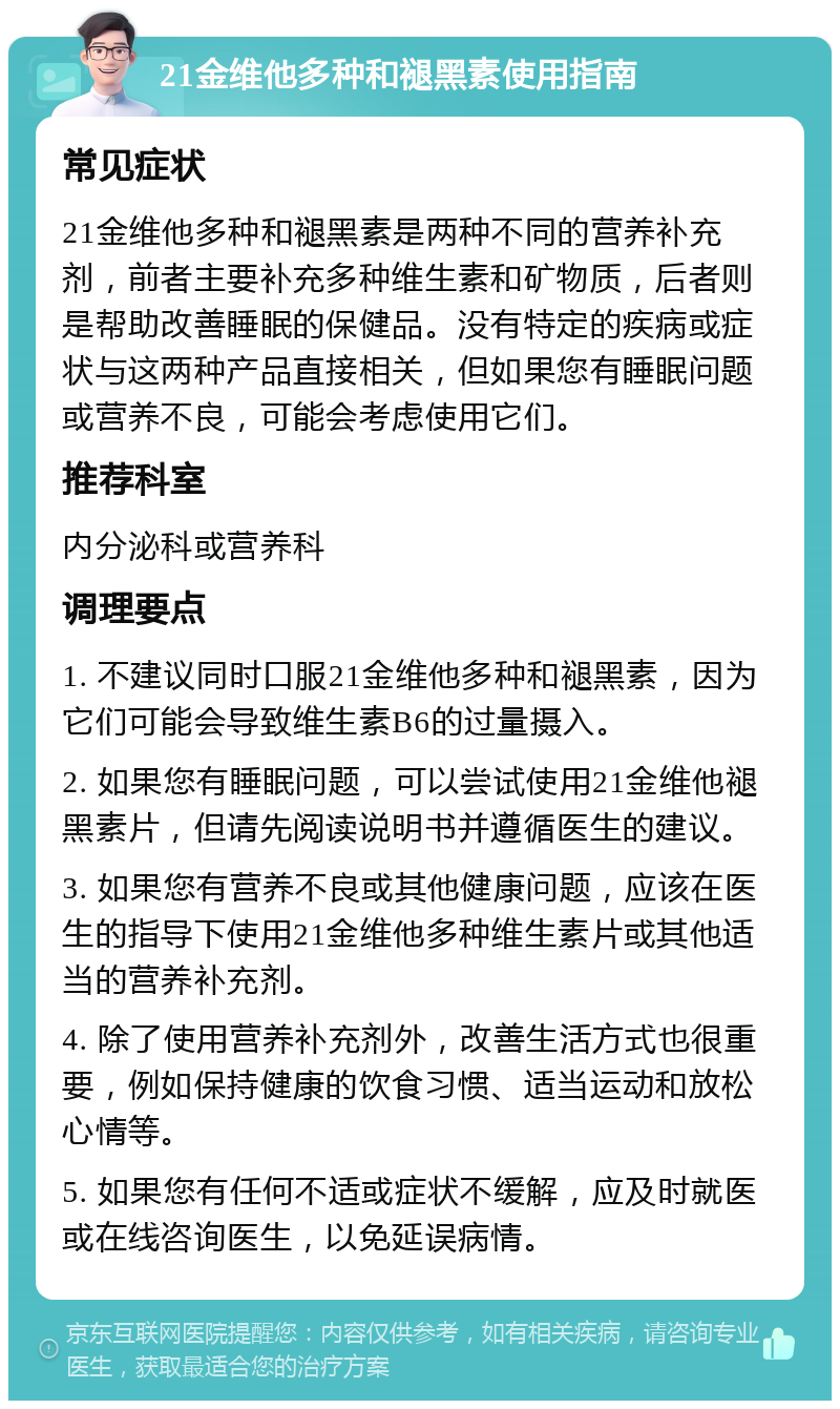 21金维他多种和褪黑素使用指南 常见症状 21金维他多种和褪黑素是两种不同的营养补充剂，前者主要补充多种维生素和矿物质，后者则是帮助改善睡眠的保健品。没有特定的疾病或症状与这两种产品直接相关，但如果您有睡眠问题或营养不良，可能会考虑使用它们。 推荐科室 内分泌科或营养科 调理要点 1. 不建议同时口服21金维他多种和褪黑素，因为它们可能会导致维生素B6的过量摄入。 2. 如果您有睡眠问题，可以尝试使用21金维他褪黑素片，但请先阅读说明书并遵循医生的建议。 3. 如果您有营养不良或其他健康问题，应该在医生的指导下使用21金维他多种维生素片或其他适当的营养补充剂。 4. 除了使用营养补充剂外，改善生活方式也很重要，例如保持健康的饮食习惯、适当运动和放松心情等。 5. 如果您有任何不适或症状不缓解，应及时就医或在线咨询医生，以免延误病情。