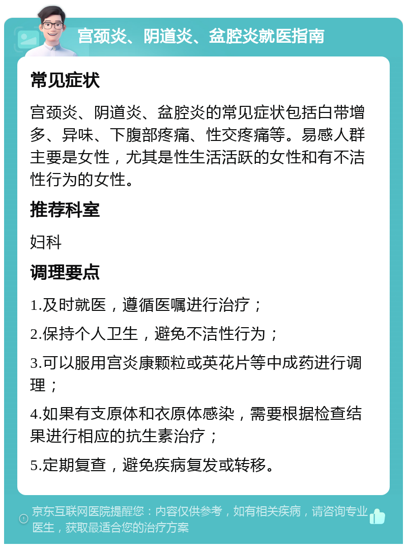 宫颈炎、阴道炎、盆腔炎就医指南 常见症状 宫颈炎、阴道炎、盆腔炎的常见症状包括白带增多、异味、下腹部疼痛、性交疼痛等。易感人群主要是女性，尤其是性生活活跃的女性和有不洁性行为的女性。 推荐科室 妇科 调理要点 1.及时就医，遵循医嘱进行治疗； 2.保持个人卫生，避免不洁性行为； 3.可以服用宫炎康颗粒或英花片等中成药进行调理； 4.如果有支原体和衣原体感染，需要根据检查结果进行相应的抗生素治疗； 5.定期复查，避免疾病复发或转移。