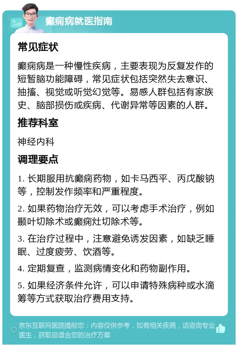 癫痫病就医指南 常见症状 癫痫病是一种慢性疾病，主要表现为反复发作的短暂脑功能障碍，常见症状包括突然失去意识、抽搐、视觉或听觉幻觉等。易感人群包括有家族史、脑部损伤或疾病、代谢异常等因素的人群。 推荐科室 神经内科 调理要点 1. 长期服用抗癫痫药物，如卡马西平、丙戊酸钠等，控制发作频率和严重程度。 2. 如果药物治疗无效，可以考虑手术治疗，例如颞叶切除术或癫痫灶切除术等。 3. 在治疗过程中，注意避免诱发因素，如缺乏睡眠、过度疲劳、饮酒等。 4. 定期复查，监测病情变化和药物副作用。 5. 如果经济条件允许，可以申请特殊病种或水滴筹等方式获取治疗费用支持。