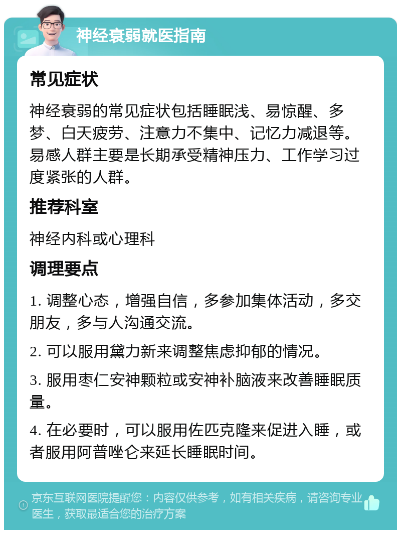 神经衰弱就医指南 常见症状 神经衰弱的常见症状包括睡眠浅、易惊醒、多梦、白天疲劳、注意力不集中、记忆力减退等。易感人群主要是长期承受精神压力、工作学习过度紧张的人群。 推荐科室 神经内科或心理科 调理要点 1. 调整心态，增强自信，多参加集体活动，多交朋友，多与人沟通交流。 2. 可以服用黛力新来调整焦虑抑郁的情况。 3. 服用枣仁安神颗粒或安神补脑液来改善睡眠质量。 4. 在必要时，可以服用佐匹克隆来促进入睡，或者服用阿普唑仑来延长睡眠时间。