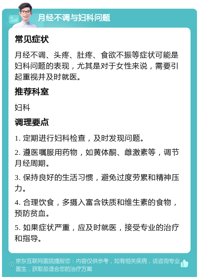 月经不调与妇科问题 常见症状 月经不调、头疼、肚疼、食欲不振等症状可能是妇科问题的表现，尤其是对于女性来说，需要引起重视并及时就医。 推荐科室 妇科 调理要点 1. 定期进行妇科检查，及时发现问题。 2. 遵医嘱服用药物，如黄体酮、雌激素等，调节月经周期。 3. 保持良好的生活习惯，避免过度劳累和精神压力。 4. 合理饮食，多摄入富含铁质和维生素的食物，预防贫血。 5. 如果症状严重，应及时就医，接受专业的治疗和指导。