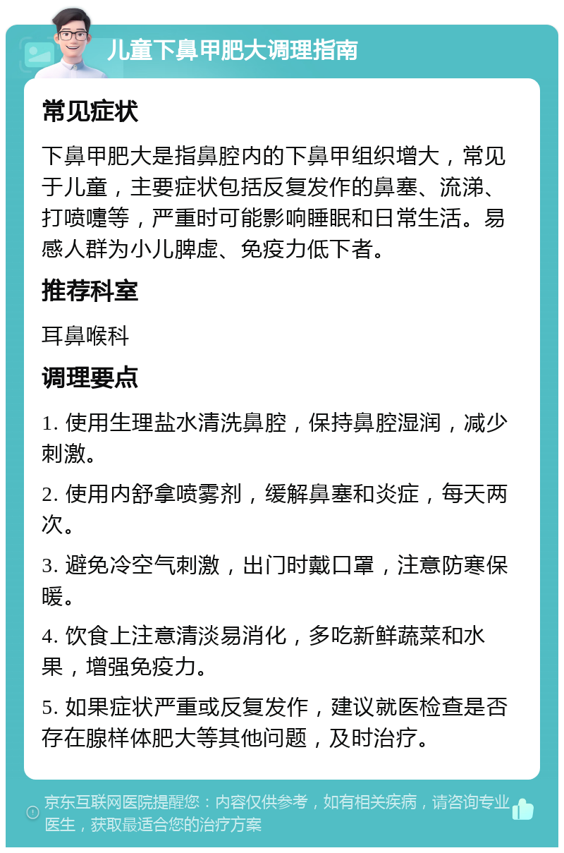 儿童下鼻甲肥大调理指南 常见症状 下鼻甲肥大是指鼻腔内的下鼻甲组织增大，常见于儿童，主要症状包括反复发作的鼻塞、流涕、打喷嚏等，严重时可能影响睡眠和日常生活。易感人群为小儿脾虚、免疫力低下者。 推荐科室 耳鼻喉科 调理要点 1. 使用生理盐水清洗鼻腔，保持鼻腔湿润，减少刺激。 2. 使用内舒拿喷雾剂，缓解鼻塞和炎症，每天两次。 3. 避免冷空气刺激，出门时戴口罩，注意防寒保暖。 4. 饮食上注意清淡易消化，多吃新鲜蔬菜和水果，增强免疫力。 5. 如果症状严重或反复发作，建议就医检查是否存在腺样体肥大等其他问题，及时治疗。