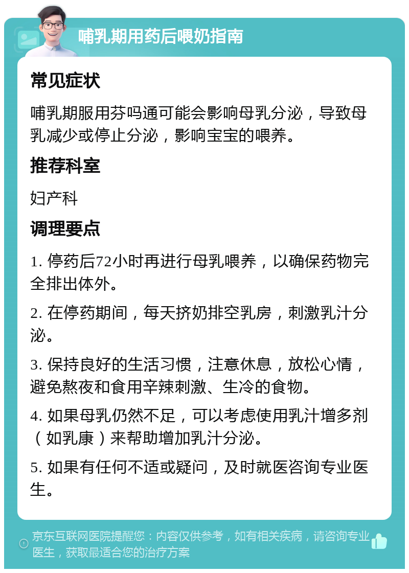 哺乳期用药后喂奶指南 常见症状 哺乳期服用芬吗通可能会影响母乳分泌，导致母乳减少或停止分泌，影响宝宝的喂养。 推荐科室 妇产科 调理要点 1. 停药后72小时再进行母乳喂养，以确保药物完全排出体外。 2. 在停药期间，每天挤奶排空乳房，刺激乳汁分泌。 3. 保持良好的生活习惯，注意休息，放松心情，避免熬夜和食用辛辣刺激、生冷的食物。 4. 如果母乳仍然不足，可以考虑使用乳汁增多剂（如乳康）来帮助增加乳汁分泌。 5. 如果有任何不适或疑问，及时就医咨询专业医生。