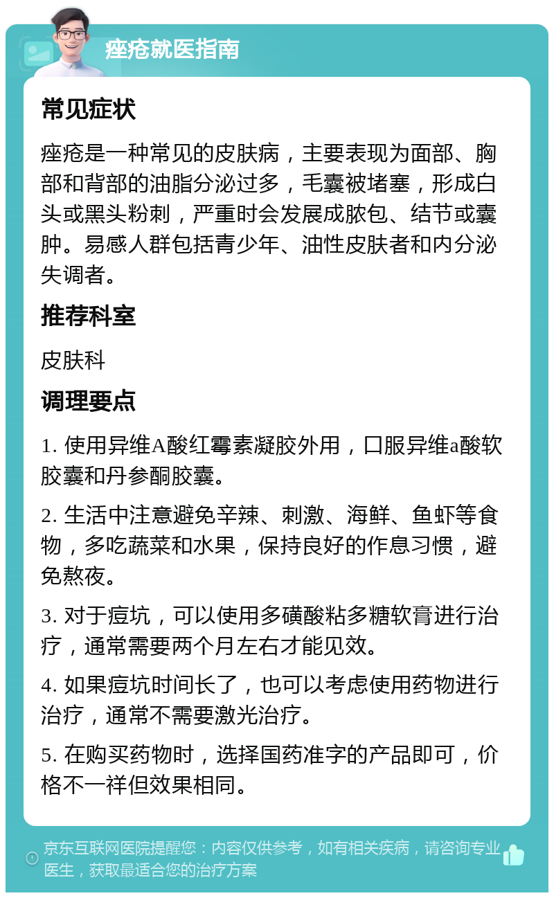 痤疮就医指南 常见症状 痤疮是一种常见的皮肤病，主要表现为面部、胸部和背部的油脂分泌过多，毛囊被堵塞，形成白头或黑头粉刺，严重时会发展成脓包、结节或囊肿。易感人群包括青少年、油性皮肤者和内分泌失调者。 推荐科室 皮肤科 调理要点 1. 使用异维A酸红霉素凝胶外用，口服异维a酸软胶囊和丹参酮胶囊。 2. 生活中注意避免辛辣、刺激、海鲜、鱼虾等食物，多吃蔬菜和水果，保持良好的作息习惯，避免熬夜。 3. 对于痘坑，可以使用多磺酸粘多糖软膏进行治疗，通常需要两个月左右才能见效。 4. 如果痘坑时间长了，也可以考虑使用药物进行治疗，通常不需要激光治疗。 5. 在购买药物时，选择国药准字的产品即可，价格不一祥但效果相同。