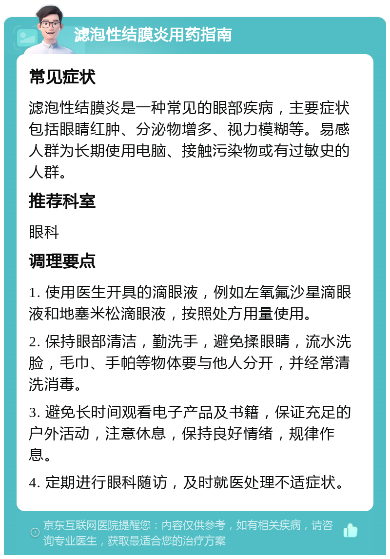 滤泡性结膜炎用药指南 常见症状 滤泡性结膜炎是一种常见的眼部疾病，主要症状包括眼睛红肿、分泌物增多、视力模糊等。易感人群为长期使用电脑、接触污染物或有过敏史的人群。 推荐科室 眼科 调理要点 1. 使用医生开具的滴眼液，例如左氧氟沙星滴眼液和地塞米松滴眼液，按照处方用量使用。 2. 保持眼部清洁，勤洗手，避免揉眼睛，流水洗脸，毛巾、手帕等物体要与他人分开，并经常清洗消毒。 3. 避免长时间观看电子产品及书籍，保证充足的户外活动，注意休息，保持良好情绪，规律作息。 4. 定期进行眼科随访，及时就医处理不适症状。